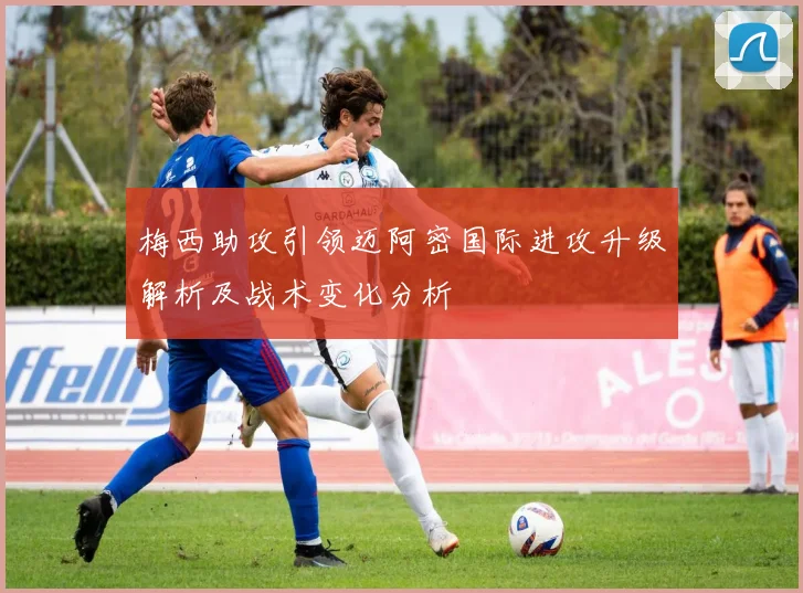 梅西助攻引领迈阿密国际进攻升级解析及战术变化分析