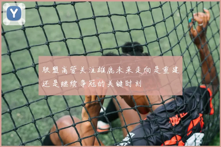 联盟高管关注雄鹿未来走向是重建还是继续争冠的关键时刻