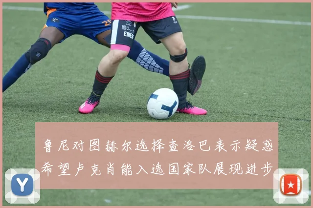 鲁尼对图赫尔选择查洛巴表示疑惑希望卢克肖能入选国家队展现进步