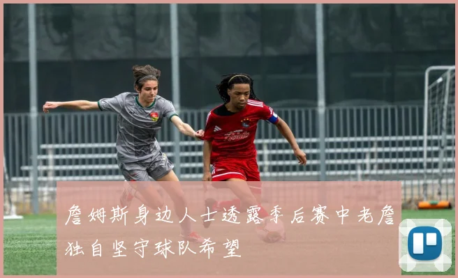 詹姆斯身边人士透露季后赛中老詹独自坚守球队希望