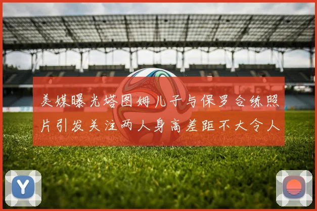 美媒曝光塔图姆儿子与保罗合练照片引发关注两人身高差距不大令人惊讶