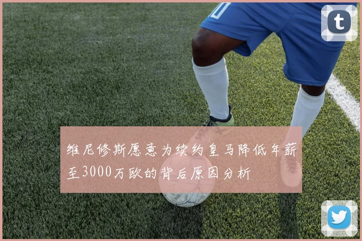 维尼修斯愿意为续约皇马降低年薪至3000万欧的背后原因分析