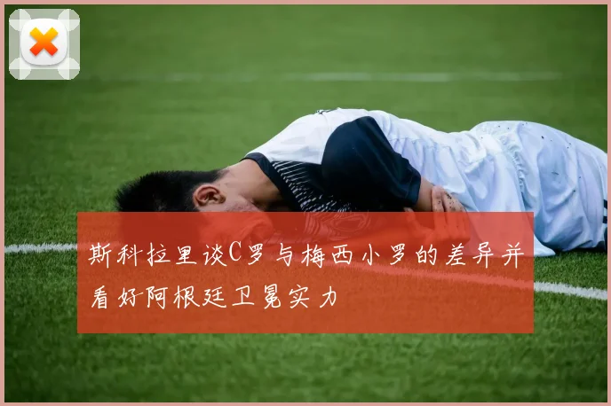 斯科拉里谈C罗与梅西小罗的差异并看好阿根廷卫冕实力