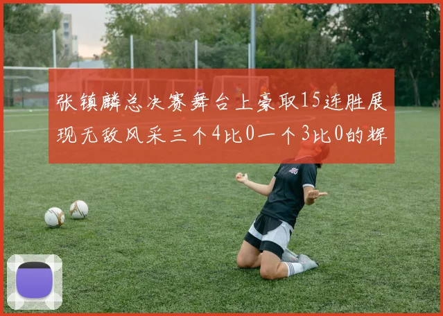 张镇麟总决赛舞台上豪取15连胜展现无敌风采三个4比0一个3比0的辉煌战绩