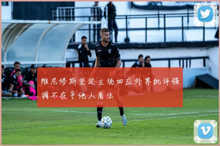 维尼修斯坚定立场回应外界批评强调不在乎他人看法