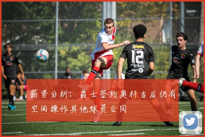 薪资分析：爵士签约奥科吉后仍有空间操作其他球员合同