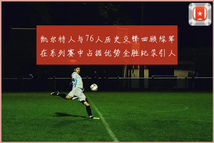 凯尔特人与76人历史交锋回顾绿军在系列赛中占据优势全胜纪录引人关注