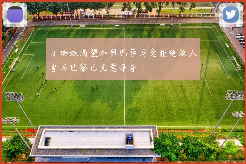 小蜘蛛渴望加盟巴萨马竞拒绝放人皇马巴黎已无意争夺