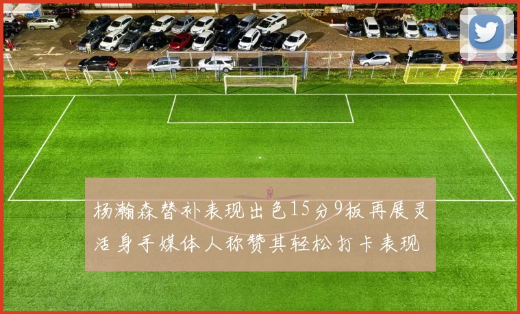 杨瀚森替补表现出色15分9板再展灵活身手媒体人称赞其轻松打卡表现
