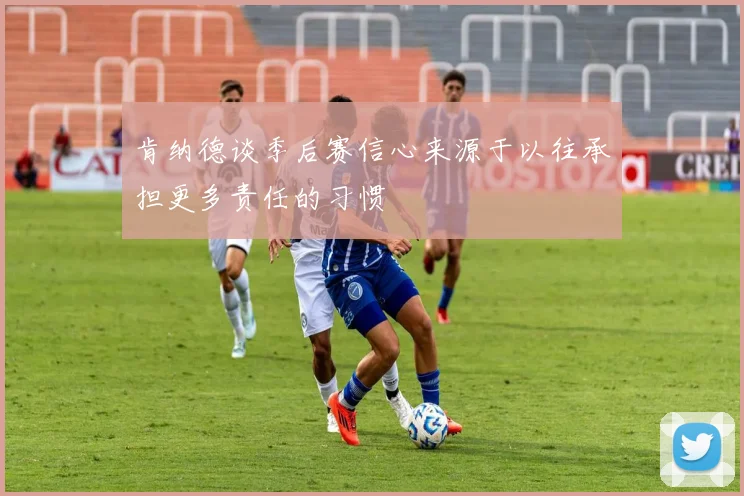 肯纳德谈季后赛信心来源于以往承担更多责任的习惯