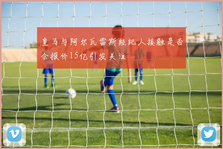 皇马与阿尔瓦雷斯经纪人接触是否会报价15亿引发关注