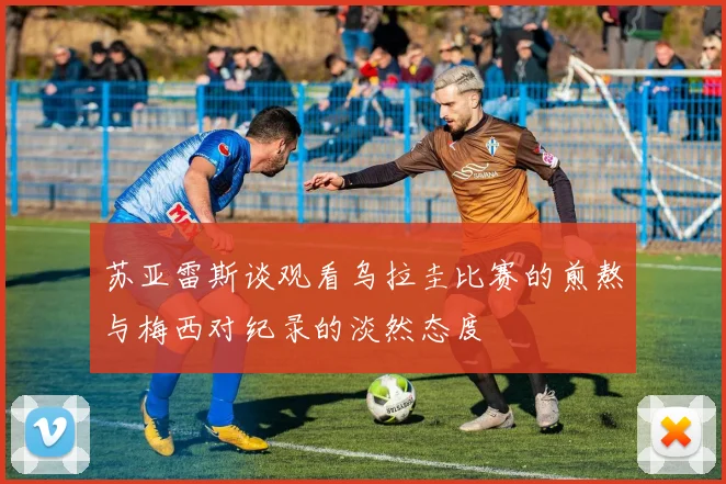 苏亚雷斯谈观看乌拉圭比赛的煎熬与梅西对纪录的淡然态度