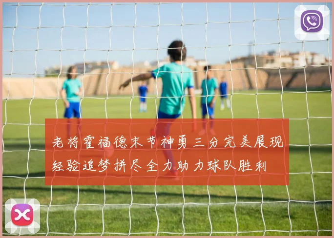 老将霍福德末节神勇三分完美展现经验追梦拼尽全力助力球队胜利