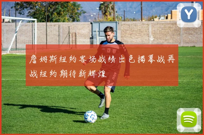 詹姆斯纽约客场战绩出色揭幕战再战纽约期待新辉煌