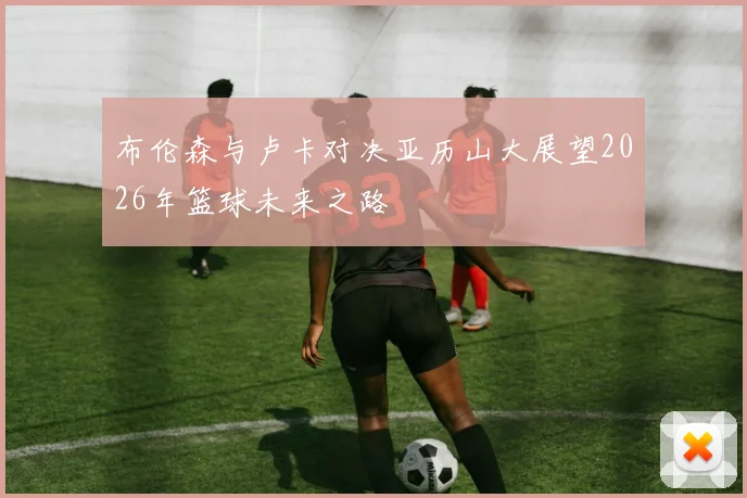 布伦森与卢卡对决亚历山大展望2026年篮球未来之路