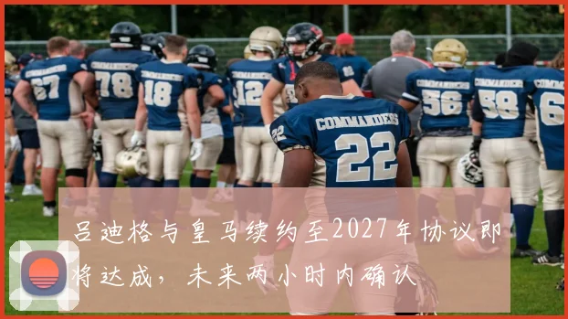 吕迪格与皇马续约至2027年协议即将达成，未来两小时内确认