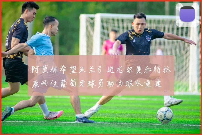 阿莫林希望米兰引进尤尔曼和特林康两位葡萄牙球员助力球队重建