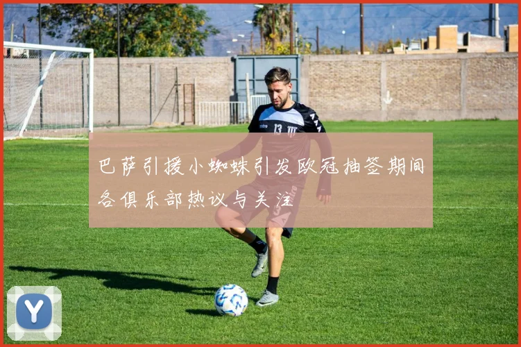 巴萨引援小蜘蛛引发欧冠抽签期间各俱乐部热议与关注