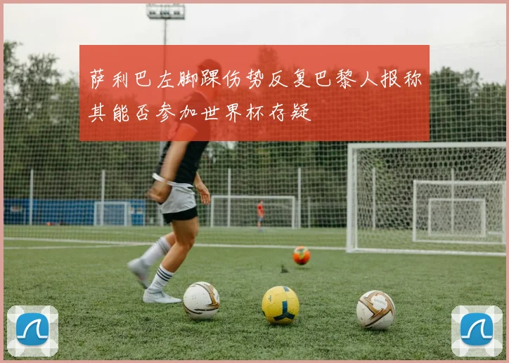 萨利巴左脚踝伤势反复巴黎人报称其能否参加世界杯存疑