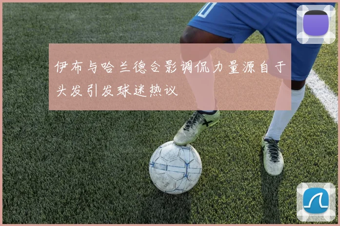 伊布与哈兰德合影调侃力量源自于头发引发球迷热议