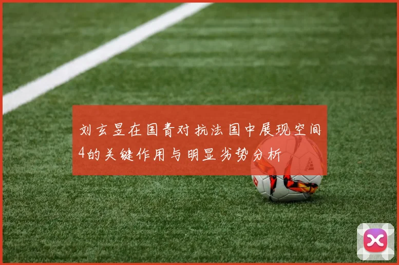 刘玄昱在国青对抗法国中展现空间4的关键作用与明显劣势分析
