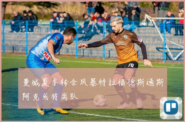曼城夏季转会风暴特拉福德斯通斯阿克或将离队