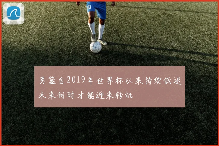 男篮自2019年世界杯以来持续低迷未来何时才能迎来转机