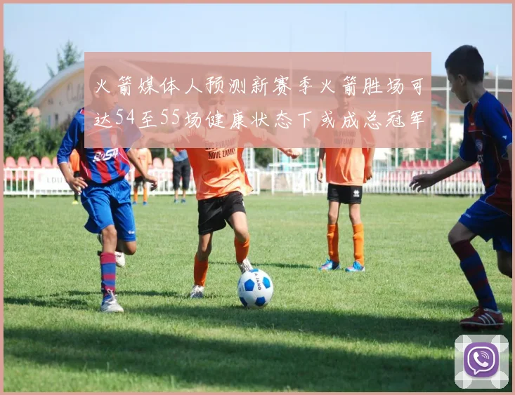 火箭媒体人预测新赛季火箭胜场可达54至55场健康状态下或成总冠军黑马