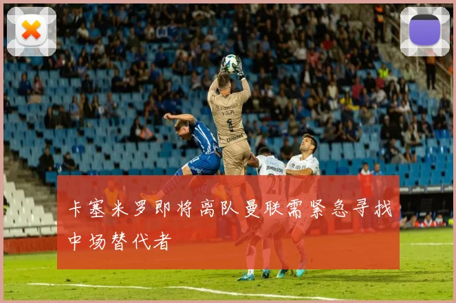 卡塞米罗即将离队曼联需紧急寻找中场替代者
