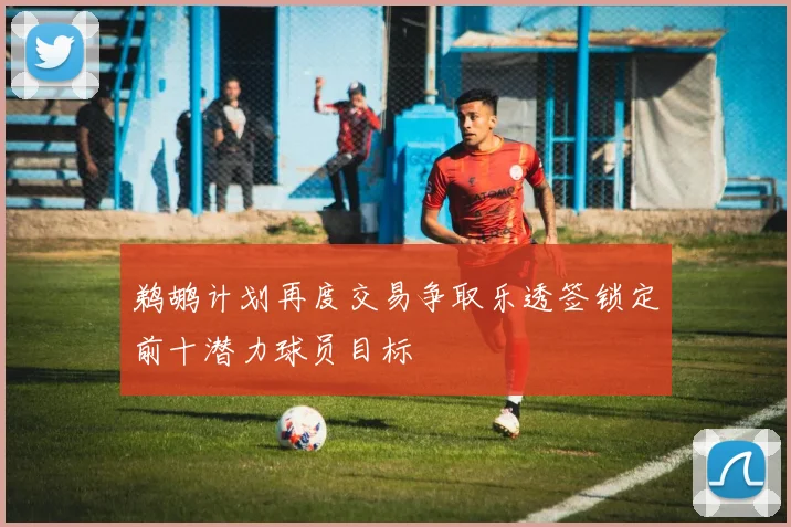 鹈鹕计划再度交易争取乐透签锁定前十潜力球员目标