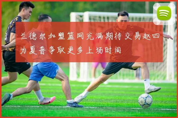 兰德尔加盟篮网充满期待交易赵四为夏普争取更多上场时间