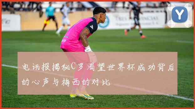 电讯报揭秘C罗渴望世界杯成功背后的心声与梅西的对比