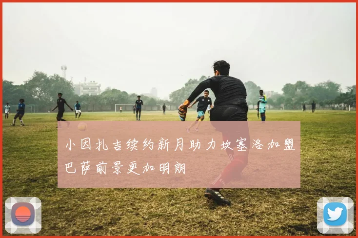 小因扎吉续约新月助力坎塞洛加盟巴萨前景更加明朗
