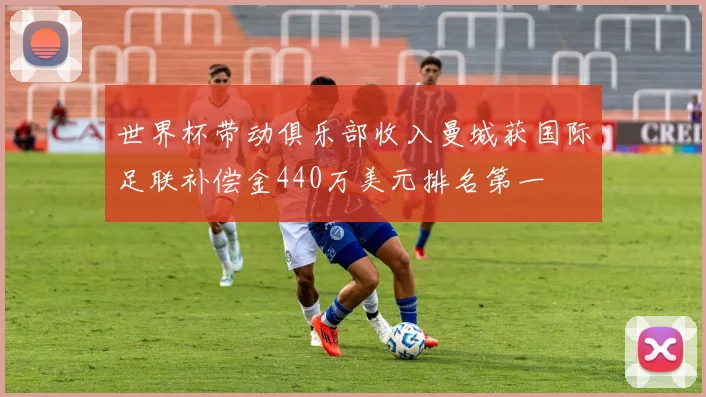 世界杯带动俱乐部收入曼城获国际足联补偿金440万美元排名第一